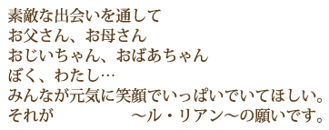 素敵な出会いを通してお父さん、お母さん　おじいちゃん、おばあちゃん　ぼく、わたし。。。みんなが元気に笑顔でいっぱいでいてほしい。それが　ル・リアンの願いです。